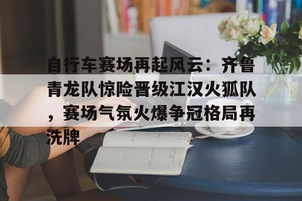 包含自行车赛场再起风云：齐鲁青龙队惊险晋级江汉火狐队，赛场气氛火爆争冠格局再洗牌的词条智慧体育科技